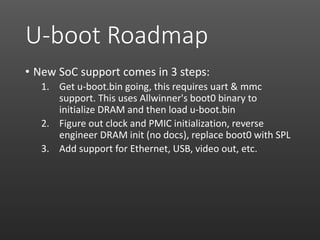 U-boot Roadmap
• New SoC support comes in 3 steps:
1. Get u-boot.bin going, this requires uart & mmc
support. This uses Allwinner's boot0 binary to
initialize DRAM and then load u-boot.bin
2. Figure out clock and PMIC initialization, reverse
engineer DRAM init (no docs), replace boot0 with SPL
3. Add support for Ethernet, USB, video out, etc.
 