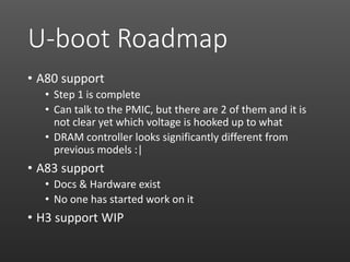 U-boot Roadmap
• A80 support
• Step 1 is complete
• Can talk to the PMIC, but there are 2 of them and it is
not clear yet which voltage is hooked up to what
• DRAM controller looks significantly different from
previous models :|
• A83 support
• Docs & Hardware exist
• No one has started work on it
• H3 support WIP
 