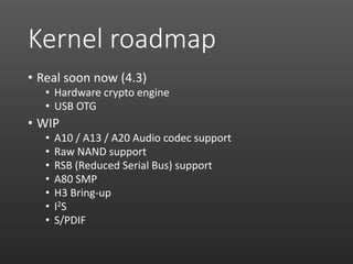 Kernel roadmap
• Real soon now (4.3)
• Hardware crypto engine
• USB OTG
• WIP
• A10 / A13 / A20 Audio codec support
• Raw NAND support
• RSB (Reduced Serial Bus) support
• A80 SMP
• H3 Bring-up
• I2S
• S/PDIF
 