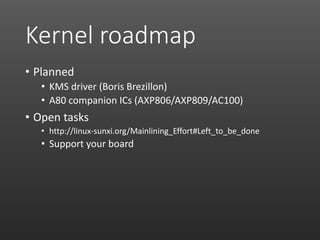 Kernel roadmap
• Planned
• KMS driver (Boris Brezillon)
• A80 companion ICs (AXP806/AXP809/AC100)
• Open tasks
• http://linux-sunxi.org/Mainlining_Effort#Left_to_be_done
• Support your board
 