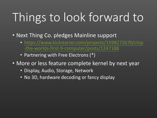 Things to look forward to
• Next Thing Co. pledges Mainline support
• https://www.kickstarter.com/projects/1598272670/chip
-the-worlds-first-9-computer/posts/1247188
• Partnering with Free Electrons (*)
• More or less feature complete kernel by next year
• Display, Audio, Storage, Network
• No 3D, hardware decoding or fancy display
 
