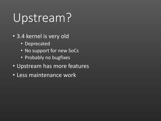 Upstream?
• 3.4 kernel is very old
• Deprecated
• No support for new SoCs
• Probably no bugfixes
• Upstream has more features
• Less maintenance work
 