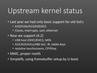 Upstream kernel status
• Last year we had only basic support for old SoCs
• A10/A10s/A13/A20/A31
• Clocks, interrupts, uart, ethernet
• Now we support (4.2)
• USB host (OHCI/EHCI), SATA
• A23/A33/A31s/A80 SoC, IR, tablet keys
• resistive touchscreens, CPUfreq
• MMC, proper rootfs
• Simplefb, using framebuffer setup by U-boot
 