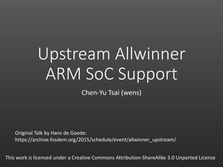 Upstream Allwinner
ARM SoC Support
Chen-Yu Tsai (wens)
This work is licensed under a Creative Commons Attribution-ShareAlike 3.0 Unported License
Original Talk by Hans de Goede:
https://archive.fosdem.org/2015/schedule/event/allwinner_upstream/
 