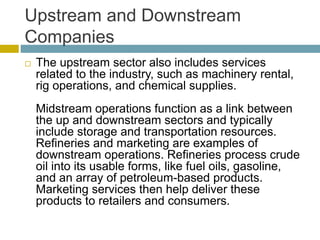 Upstream and Downstream
Companies
 The upstream sector also includes services
related to the industry, such as machinery rental,
rig operations, and chemical supplies.
Midstream operations function as a link between
the up and downstream sectors and typically
include storage and transportation resources.
Refineries and marketing are examples of
downstream operations. Refineries process crude
oil into its usable forms, like fuel oils, gasoline,
and an array of petroleum-based products.
Marketing services then help deliver these
products to retailers and consumers.
 