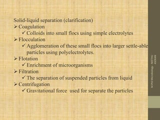 Solid-liquid separation (clarification)
Coagulation
 Colloids into small flocs using simple electrolytes
Flocculation
 Agglomeration of these small flocs into larger settle-able
particles using polyelectrolytes.
Flotation
 Enrichment of microorganisms
Filtration
 The separation of suspended particles from liquid
Centrifugation
 Gravitational force used for separate the particles
M.PhilMicrobiology-NEETHU
ASOKAN
 