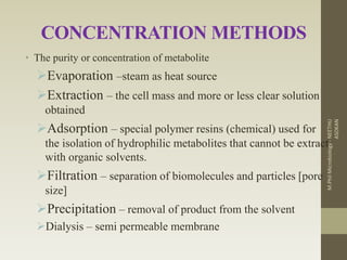 CONCENTRATION METHODS
• The purity or concentration of metabolite
Evaporation –steam as heat source
Extraction – the cell mass and more or less clear solution
obtained
Adsorption – special polymer resins (chemical) used for
the isolation of hydrophilic metabolites that cannot be extract
with organic solvents.
Filtration – separation of biomolecules and particles [pore
size]
Precipitation – removal of product from the solvent
Dialysis – semi permeable membrane
M.PhilMicrobiology-NEETHU
ASOKAN
 