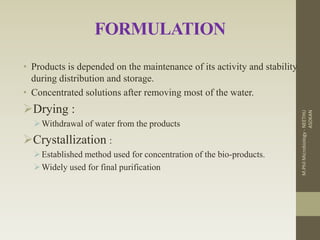 FORMULATION
• Products is depended on the maintenance of its activity and stability
during distribution and storage.
• Concentrated solutions after removing most of the water.
Drying :
Withdrawal of water from the products
Crystallization :
Established method used for concentration of the bio-products.
Widely used for final purification
M.PhilMicrobiology-NEETHU
ASOKAN
 