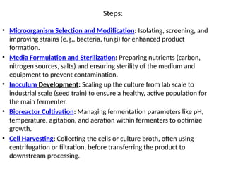 Steps:
• Microorganism Selection and Modification: Isolating, screening, and
improving strains (e.g., bacteria, fungi) for enhanced product
formation.
• Media Formulation and Sterilization: Preparing nutrients (carbon,
nitrogen sources, salts) and ensuring sterility of the medium and
equipment to prevent contamination.
• Inoculum Development: Scaling up the culture from lab scale to
industrial scale (seed train) to ensure a healthy, active population for
the main fermenter.
• Bioreactor Cultivation: Managing fermentation parameters like pH,
temperature, agitation, and aeration within fermenters to optimize
growth.
• Cell Harvesting: Collecting the cells or culture broth, often using
centrifugation or filtration, before transferring the product to
downstream processing.
 