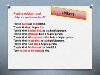 Positive Addition: and
Linker + a sentence or less??
Tony is both kind and helpful.
Tony is kind and helpful too.
Tony is kind. Besides this, he is a helpful person.
Tony is kind. Moreover, he is a helpful person.
Tony is kind. What is more is that he is a helpful person.
Tony is kind. In addition, he is a helpful person.
Tony is kind. He is also a helpful person.
Tony is kind. Furthermore, he is helpful.
Tony, as well as his sister, is kind.
 