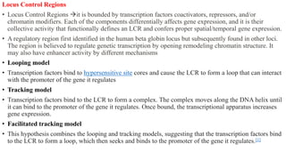 Locus Control Regions
• Locus Control Regions it is bounded by transcription factors coactivators, repressors, and/or
chromatin modifiers. Each of the components differentially affects gene expression, and it is their
collective activity that functionally defines an LCR and confers proper spatial/temporal gene expression.
• A regulatory region first identified in the human beta globin locus but subsequently found in other loci.
The region is believed to regulate genetic transcription by opening remodeling chromatin structure. It
may also have enhancer activity by different mechanisms
• Looping model
• Transcription factors bind to hypersensitive site cores and cause the LCR to form a loop that can interact
with the promoter of the gene it regulates
• Tracking model
• Transcription factors bind to the LCR to form a complex. The complex moves along the DNA helix until
it can bind to the promoter of the gene it regulates. Once bound, the transcriptional apparatus increases
gene expression.
• Facilitated tracking model
• This hypothesis combines the looping and tracking models, suggesting that the transcription factors bind
to the LCR to form a loop, which then seeks and binds to the promoter of the gene it regulates.[1]
 