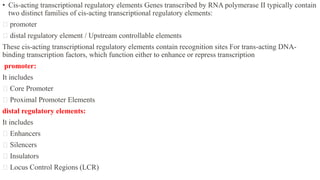 • Cis-acting transcriptional regulatory elements Genes transcribed by RNA polymerase II typically contain
two distinct families of cis-acting transcriptional regulatory elements:
promoter
distal regulatory element / Upstream controllable elements
These cis-acting transcriptional regulatory elements contain recognition sites For trans-acting DNA-
binding transcription factors, which function either to enhance or repress transcription
promoter:
It includes
Core Promoter
Proximal Promoter Elements
distal regulatory elements:
It includes
Enhancers
Silencers
Insulators
Locus Control Regions (LCR)
 
