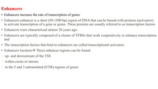 Enhancers
• Enhancers increase the rate of transcription of genes
• Enhancers enhancer is a short (50-1500 bp) region of DNA that can be bound with proteins (activators)
to activate transcription of a gene or genes. These proteins are usually referred to as transcription factors
• Enhancers were characterised almost 20 years ago.
• Enhancers are typically composed of a cluster of TFBSs that work cooperatively to enhance transcription
and
• The transcription factors that bind to enhancers are called transcriptional activators
• Enhancers location These enhancer regions can be found:
up- and downstream of the TSS
within exons or introns
in the 5 and 3 untranslated (UTR) regions of genes
 