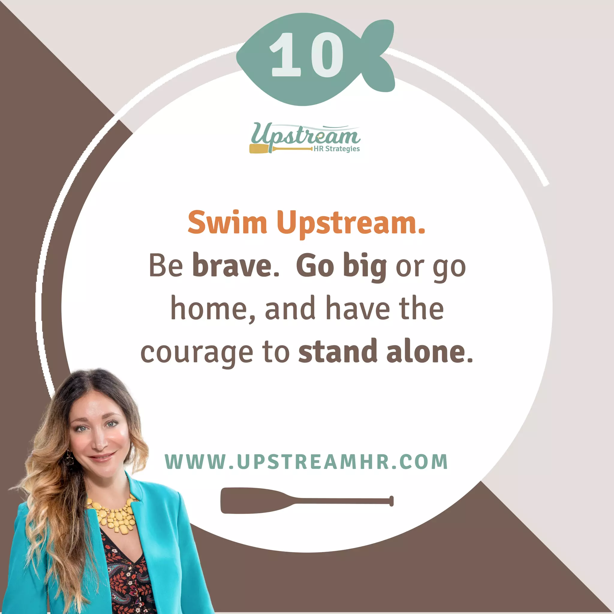 10
WWW.UPSTREAMHR.COM
Swim Upstream.
Be brave. Go big or go
home, and have the
courage to stand alone.