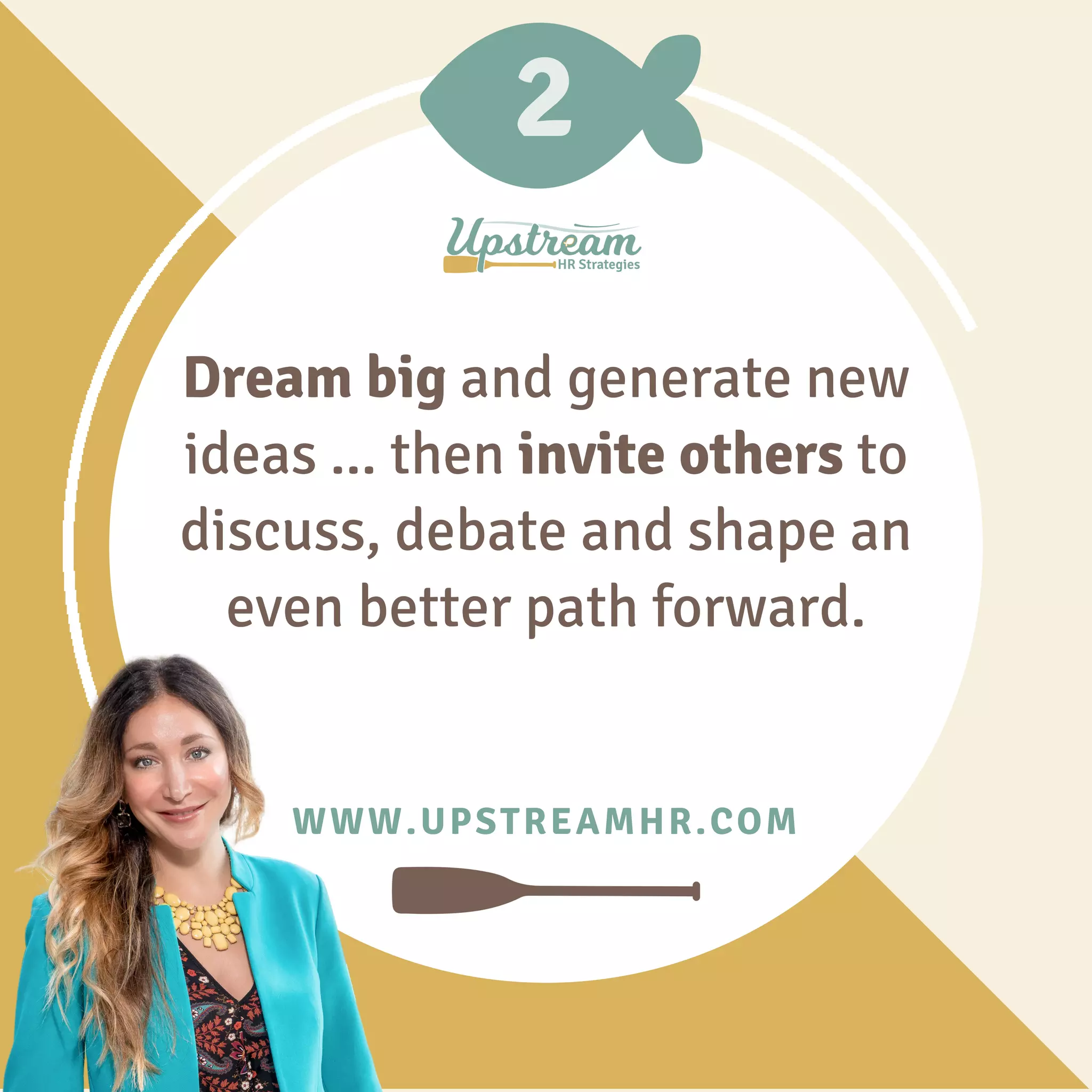 2
WWW.UPSTREAMHR.COM
Dream big and generate new
ideas ... then invite others to
discuss, debate and shape an
even better path forward.