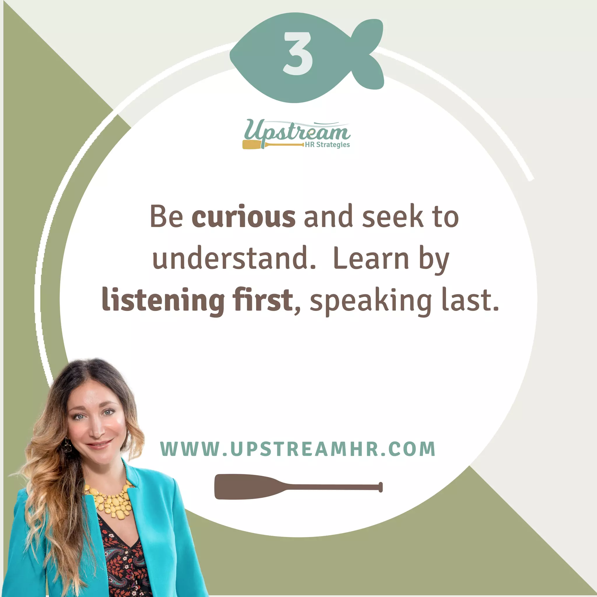 3
WWW.UPSTREAMHR.COM
Be curious and seek to
understand. Learn by
listening first, speaking last.
