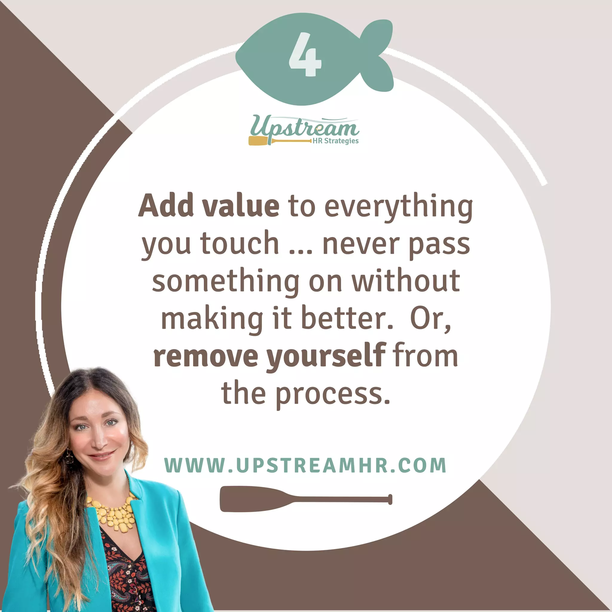 4
WWW.UPSTREAMHR.COM
Add value to everything
you touch ... never pass
something on without
making it better. Or,
remove yourself from
the process.