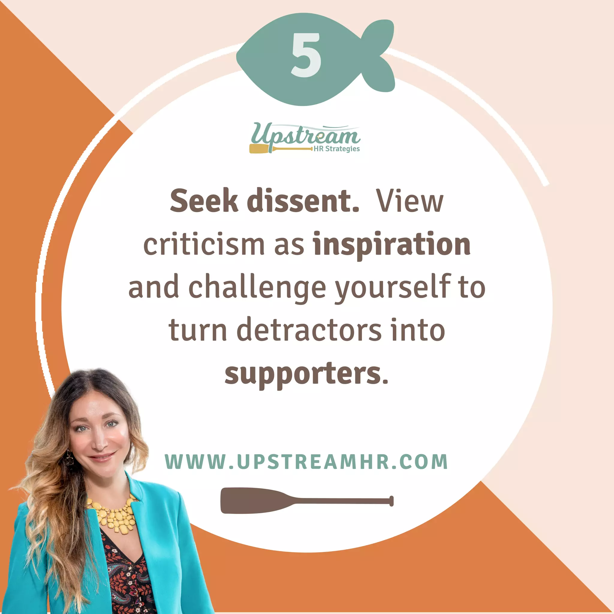 5
WWW.UPSTREAMHR.COM
Seek dissent. View
criticism as inspiration
and challenge yourself to
turn detractors into
supporters.