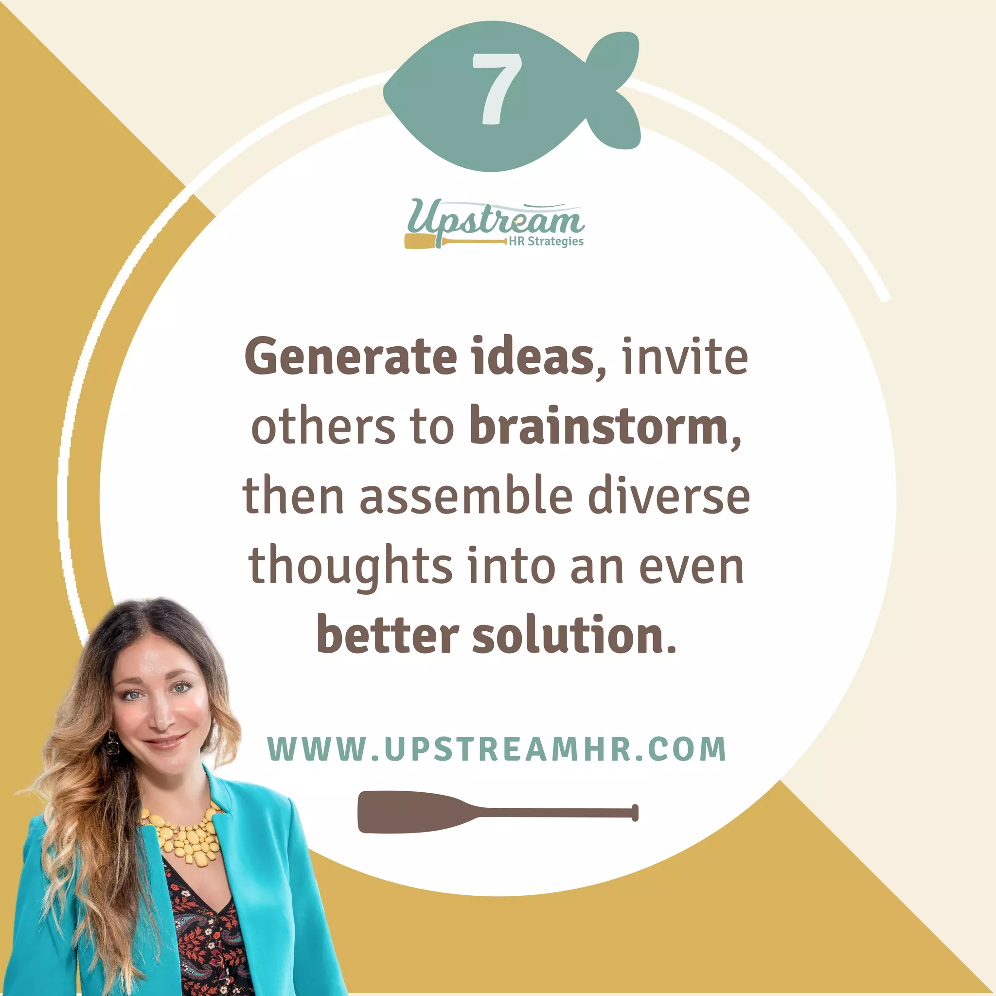 7
WWW.UPSTREAMHR.COM
Generate ideas, invite
others to brainstorm,
then assemble diverse
thoughts into an even
better solution.