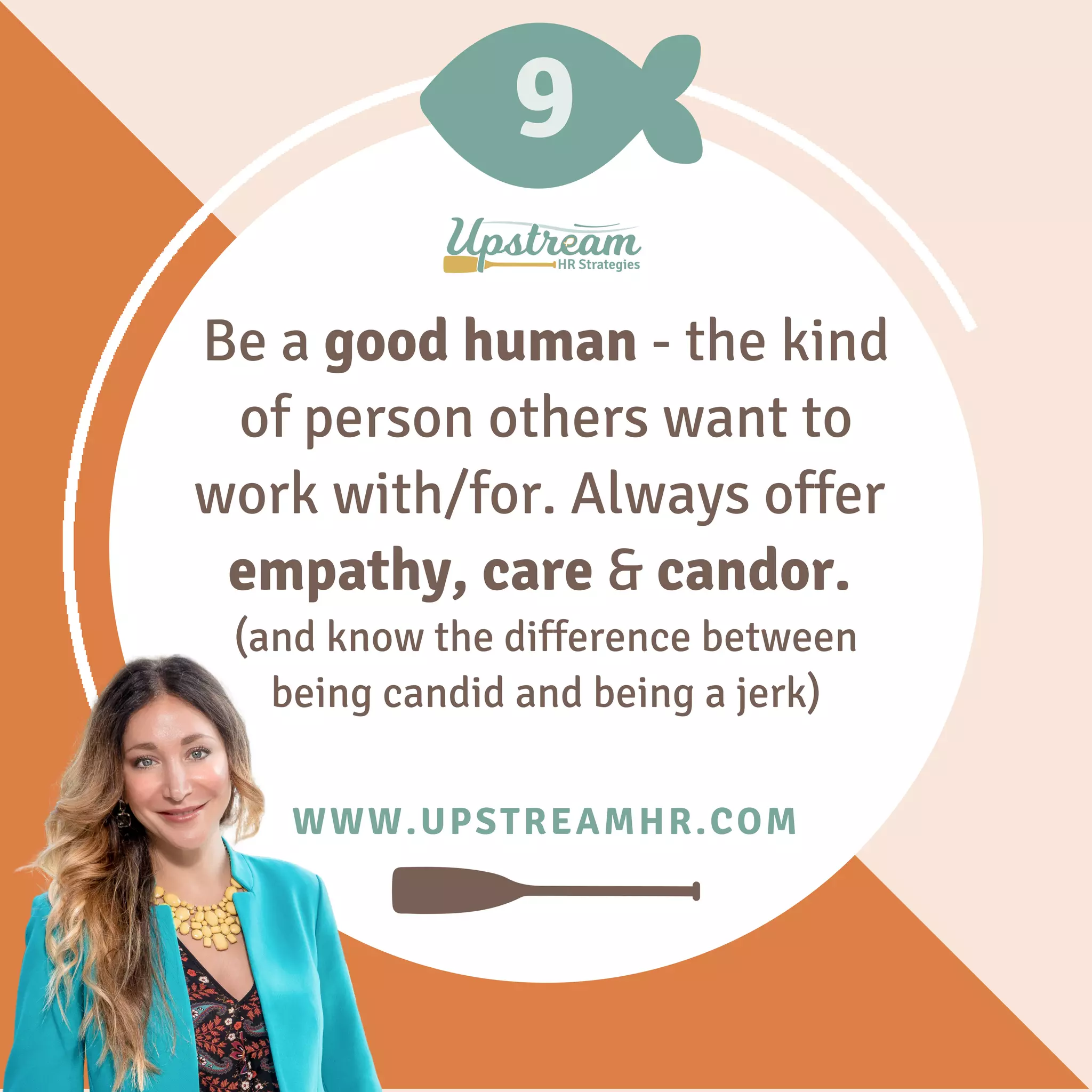 9
WWW.UPSTREAMHR.COM
Be a good human - the kind
of person others want to
work with/for. Always offer
empathy, care & candor.
(and know the difference between
being candid and being a jerk)