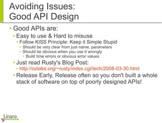 Avoiding Issues:
Good API Design
● Good APIs are:
● Easy to use & Hard to misuse
● Follow KISS Principle: Keep it Simple Stupid
● Should be very clear from just name, parameters
● Should be obvious when you use it wrongly
● Build time errors or obvious error values
● Just read Rusty's Blog Post:
● http://ozlabs.org/~rusty/index.cgi/tech/2008-03-30.html
● Release Early, Release often so you don't built a whole
stack of software on top of poorly designed APIs!
 