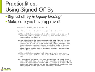 Practicalities:
Using Signed-Off By
● Signed-off-by is legally binding!
● Make sure you have approval!
        Developer's Certificate of Origin 1.1
        By making a contribution to this project, I certify that:
        (a) The contribution was created in whole or in part by me and I
            have the right to submit it under the open source license
            indicated in the file; or
        (b) The contribution is based upon previous work that, to the best
            of my knowledge, is covered under an appropriate open source
            license and I have the right under that license to submit that
            work with modifications, whether created in whole or in part
            by me, under the same open source license (unless I am
            permitted to submit under a different license), as indicated
            in the file; or
        (c) The contribution was provided directly to me by some other
            person who certified (a), (b) or (c) and I have not modified
            it.
        (d) I understand and agree that this project and the contribution
            are public and that a record of the contribution (including all
            personal information I submit with it, including my sign­off) is
            maintained indefinitely and may be redistributed consistent with
            this project or the open source license(s) involved.
 