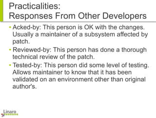Practicalities:
Responses From Other Developers
● Acked-by: This person is OK with the changes.
Usually a maintainer of a subsystem affected by
patch.
● Reviewed-by: This person has done a thorough
technical review of the patch.
● Tested-by: This person did some level of testing.
Allows maintainer to know that it has been
validated on an environment other than original
author's.
 