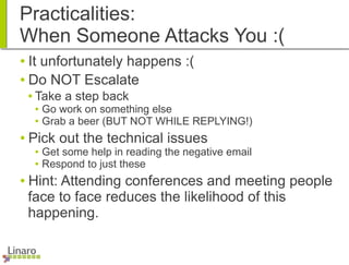 Practicalities:
When Someone Attacks You :(
● It unfortunately happens :(
● Do NOT Escalate
● Take a step back
● Go work on something else
● Grab a beer (BUT NOT WHILE REPLYING!)
● Pick out the technical issues
● Get some help in reading the negative email
● Respond to just these
● Hint: Attending conferences and meeting people
face to face reduces the likelihood of this
happening.
 