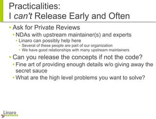 Practicalities:
I can't Release Early and Often
● Ask for Private Reviews
● NDAs with upstream maintainer(s) and experts
● Linaro can possibly help here
● Several of these people are part of our organization
● We have good relationships with many upstream maintainers
● Can you release the concepts if not the code?
● Fine art of providing enough details w/o giving away the
secret sauce
● What are the high level problems you want to solve?
 