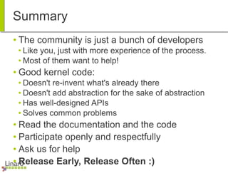 Summary
● The community is just a bunch of developers
● Like you, just with more experience of the process.
● Most of them want to help!
● Good kernel code:
● Doesn't re-invent what's already there
● Doesn't add abstraction for the sake of abstraction
● Has well-designed APIs
● Solves common problems
● Read the documentation and the code
● Participate openly and respectfully
● Ask us for help
● Release Early, Release Often :)
 