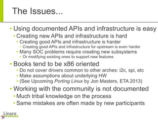 The Issues...
● Using documented APIs and infrastructure is easy
● Creating new APIs and infrastructure is hard
● Creating good APIs and infrastructure is harder
● Creating good APIs and infrastructure for upstream is even harder
● Many SOC problems require creating new subsystems
● Or modifying existing ones to support new features
● Books tend to be x86 oriented
● Do not cover drivers common to other arches: i2c, spi, etc
● Make assumptions about underlying HW
● (See Upcoming Porting Linux by Jon Masters, ETA 2013)
● Working with the community is not documented
● Much tribal knowledge on the process
● Same mistakes are often made by new participants
 