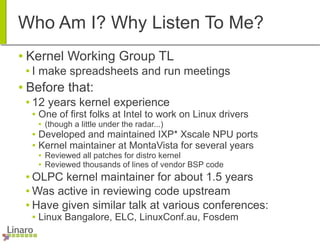 Who Am I? Why Listen To Me?
● Kernel Working Group TL
● I make spreadsheets and run meetings
● Before that:
● 12 years kernel experience
● One of first folks at Intel to work on Linux drivers
● (though a little under the radar...)
● Developed and maintained IXP* Xscale NPU ports
● Kernel maintainer at MontaVista for several years
● Reviewed all patches for distro kernel
● Reviewed thousands of lines of vendor BSP code
● OLPC kernel maintainer for about 1.5 years
● Was active in reviewing code upstream
● Have given similar talk at various conferences:
● Linux Bangalore, ELC, LinuxConf.au, Fosdem
 
