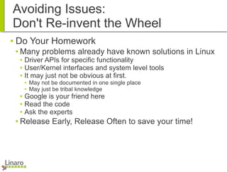 Avoiding Issues:
Don't Re-invent the Wheel
● Do Your Homework
● Many problems already have known solutions in Linux
● Driver APIs for specific functionality
● User/Kernel interfaces and system level tools
● It may just not be obvious at first.
● May not be documented in one single place
● May just be tribal knowledge
● Google is your friend here
● Read the code
● Ask the experts
● Release Early, Release Often to save your time!
 
