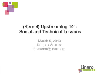 (Kernel) Upstreaming 101:
Social and Technical Lessons
March 5, 2013
Deepak Saxena
dsaxena@linaro.org
 