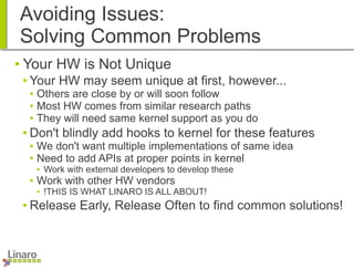 Avoiding Issues:
Solving Common Problems
● Your HW is Not Unique
● Your HW may seem unique at first, however...
● Others are close by or will soon follow
● Most HW comes from similar research paths
● They will need same kernel support as you do
● Don't blindly add hooks to kernel for these features
● We don't want multiple implementations of same idea
● Need to add APIs at proper points in kernel
● Work with external developers to develop these
● Work with other HW vendors
● !THIS IS WHAT LINARO IS ALL ABOUT!
● Release Early, Release Often to find common solutions!
 