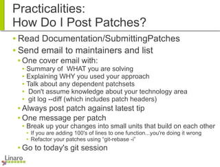 Practicalities:
How Do I Post Patches?
● Read Documentation/SubmittingPatches
● Send email to maintainers and list
● One cover email with:
● Summary of WHAT you are solving
● Explaining WHY you used your approach
● Talk about any dependent patchsets
● Don't assume knowledge about your technology area
● git log --diff (which includes patch headers)
● Always post patch against latest tip
● One message per patch
● Break up your changes into small units that build on each other
● If you are adding 100's of lines to one function...you're doing it wrong
● Refactor your patches using “git-rebase -i”
● Go to today's git session
 