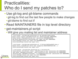 Practicalities:
Who do I send my patches to?
● Use git-log and git-blame commands
● git-log to find out the last few people to make changes
● git-blame to find out if
● Read MAINTAINERS file in top level directory
● get-maintainers.pl script
● Will give you mailing list and maintainer address
~/src/linux$ ./scripts/get_maintainer.pl spi_message_queue.patch
Grant Likely <grant.likely@secretlab.ca> (maintainer:SPI SUBSYSTEM)
Randy Dunlap <rdunlap@xenotime.net> (maintainer:DOCUMENTATION)
spi­devel­general@lists.sourceforge.net (open list:SPI SUBSYSTEM)
linux­doc@vger.kernel.org (open list:DOCUMENTATION)
linux­kernel@vger.kernel.org (open list)
~/src/linux$ ./scripts/get_maintainer.pl ­f drivers/mfd/max8925­core.c
Samuel Ortiz <sameo@linux.intel.com> (supporter:MULTIFUNCTION DEV...)
linux­kernel@vger.kernel.org (open list)
:~/src/linux$ ./scripts/get_maintainer.pl ­f drivers/i2c
"Jean Delvare (PC drivers, core)" <khali@linux­fr.org> (maintainer:I2C SUBSYSTEM)
"Ben Dooks (embedded platforms)" <ben­linux@fluff.org> (maintainer:I2C SUBSYSTEM)
"Wolfram Sang (embedded platforms)" <w.sang@pengutronix.de> (maintainer:I2C SUBSYSTEM)
linux­i2c@vger.kernel.org (open list:I2C SUBSYSTEM)
linux­kernel@vger.kernel.org (open list)
 