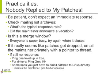 Practicalities:
Nobody Replied to My Patches!
● Be patient, don't expect an immediate response.
● Check mailing list archives:
● What's the typical response rate?
● Did the maintainer announce a vacation?
● Is this a merge window?
● Everyone is super busy, try again when it closes
● If it really seems like patches got dropped, email
the maintainer privately with a pointer to thread.
● If still no response:
● Ping one level up in tree.
● For drivers: Ping Greg KH
● Sometimes you just have to email patches to Linus directly
● Shames the maintainer, gets his/her attention
 