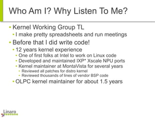Who Am I? Why Listen To Me?
● Kernel Working Group TL
● I make pretty spreadsheets and run meetings
● Before that I did write code!
● 12 years kernel experience
● One of first folks at Intel to work on Linux code
● Developed and maintained IXP* Xscale NPU ports
● Kernel maintainer at MontaVista for several years
● Reviewed all patches for distro kernel
● Reviewed thousands of lines of vendor BSP code
● OLPC kernel maintainer for about 1.5 years
 