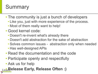 Summary
● The community is just a bunch of developers
● Like you, just with more experience of the process.
● Most of them really want to help!
● Good kernel code:
● Doesn't re-invent what's already there
● Doesn't add abstraction for the sake of abstraction
● Solves common issues - abstraction only when needed
● Has well-designed APIs
● Read the documentation and the code
● Participate openly and respectfully
● Ask us for help
● Release Early, Release Often :)
 