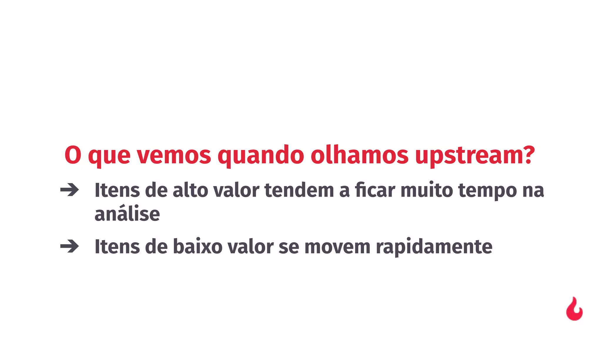O que vemos quando olhamos upstream?
➔ Itens de alto valor tendem a ﬁcar muito tempo na
análise
➔ Itens de baixo valor se movem rapidamente
 