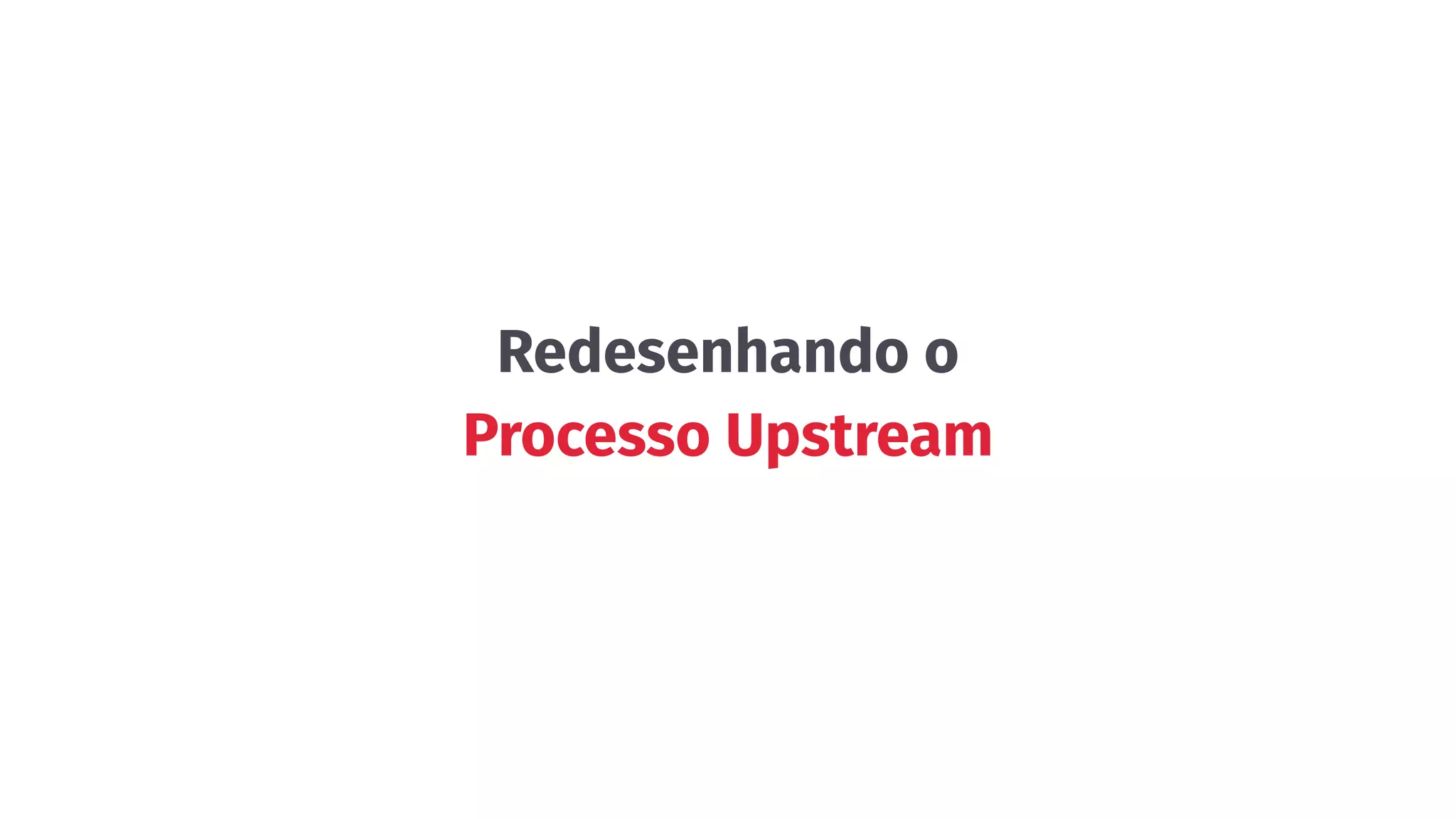 Redesenhando o
Processo Upstream
 
