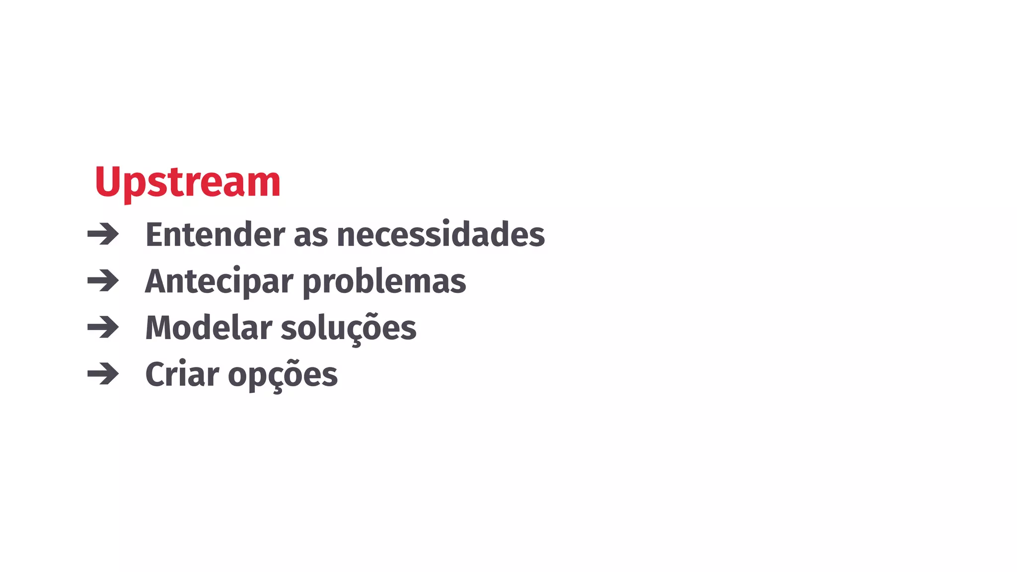 Upstream
➔ Entender as necessidades
➔ Antecipar problemas
➔ Modelar soluções
➔ Criar opções
 