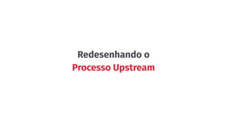 Redesenhando o
Processo Upstream
 