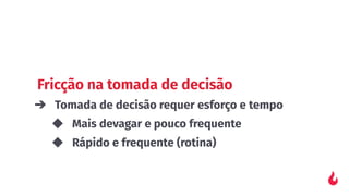 Fricção na tomada de decisão
➔ Tomada de decisão requer esforço e tempo
◆ Mais devagar e pouco frequente
◆ Rápido e frequente (rotina)
 