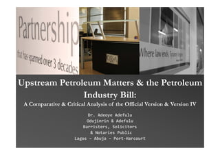 Upstream Petroleum Matters & the Petroleum
               Industry Bill:
 A Comparative & Critical Analysis of the Official Version & Version IV
                           Dr. Adeoye Adefulu
                          Odujinrin & Adefulu
                         Barristers, Solicitors
                            & Notaries Public
                     Lagos – Abuja – Port‐Harcourt
 