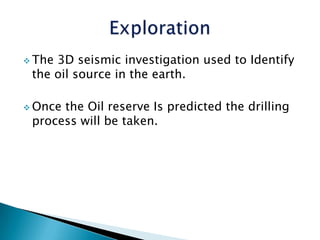  The3D seismic investigation used to Identify
the oil source in the earth.
Oncethe Oil reserve Is predicted the drilling
process will be taken.