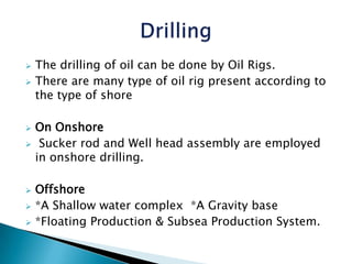  The drilling of oil can be done by Oil Rigs.
There are many type of oil rig present according to
the type of shore
On Onshore
Sucker rod and Well head assembly are employed
in onshore drilling.
Offshore
*A Shallow water complex *A Gravity base
*Floating Production & Subsea Production System.