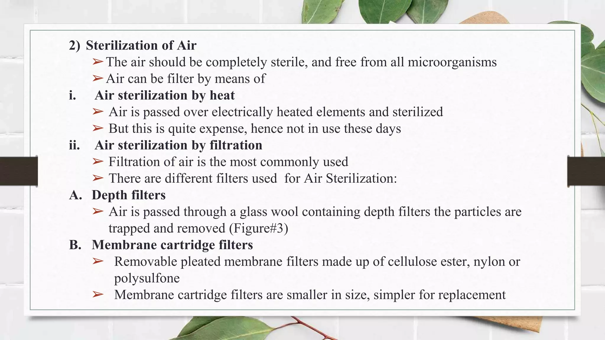 2) Sterilization of Air
➢The air should be completely sterile, and free from all microorganisms
➢Air can be filter by means of
i. Air sterilization by heat
➢ Air is passed over electrically heated elements and sterilized
➢ But this is quite expense, hence not in use these days
ii. Air sterilization by filtration
➢ Filtration of air is the most commonly used
➢ There are different filters used for Air Sterilization:
A. Depth filters
➢ Air is passed through a glass wool containing depth filters the particles are
trapped and removed (Figure#3)
B. Membrane cartridge filters
➢ Removable pleated membrane filters made up of cellulose ester, nylon or
polysulfone
➢ Membrane cartridge filters are smaller in size, simpler for replacement
 