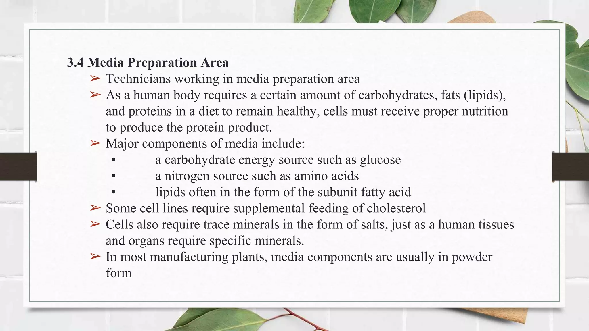 3.4 Media Preparation Area
➢ Technicians working in media preparation area
➢ As a human body requires a certain amount of carbohydrates, fats (lipids),
and proteins in a diet to remain healthy, cells must receive proper nutrition
to produce the protein product.
➢ Major components of media include:
• a carbohydrate energy source such as glucose
• a nitrogen source such as amino acids
• lipids often in the form of the subunit fatty acid
➢ Some cell lines require supplemental feeding of cholesterol
➢ Cells also require trace minerals in the form of salts, just as a human tissues
and organs require specific minerals.
➢ In most manufacturing plants, media components are usually in powder
form
 